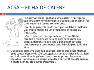 ACSA – FILHA DE CALEBE
58
Com isso Calebe, ganharia uma cidade e entregaria
sua filha a um homem valente e conquistador. Otniel foi
o vencedor e a tomou como esposa.
Nenhum pai gostaria de entregar sua filha a qualquer
um, muito menos há um preguiçoso, medroso ou
fracassado.
Outro principio que aprendemos, é que Otniel,
fazendo a escolha da batalha para conquistar sua
esposa, demonstra que vale a pena lutar por algo
precioso e que certamente seria bênção para toda sua
vida.
 Quando as coisas valiosas são de graça, temos que desconfiar; as
boas cousas dessa vida são conseguidas com sacrifícios e lutas. Isso
em todo o sentido da palavra, tanto no campo secular, como
espiritual. Por isso que o adágio popular é certo: “A esmola quando
é muito grande, até o santo desconfia”.
 