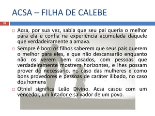 ACSA – FILHA DE CALEBE
59
 Acsa, por sua vez, sabia que seu pai queria o melhor
para ela e confia na experiência acumulada daquele
que verdadeiramente a amava.
 Sempre é bom os filhos saberem que seus pais querem
o melhor para eles, e que não descansarão enquanto
não os verem bem casados, com pessoas que
verdadeiramente mostrem horizontes, e lhes possam
prover do necessário, no caso das mulheres e como
bons provedores e pessoas de caráter ilibado, no caso
dos homens
 Otniel significa Leão Divino. Acsa casou com um
vencedor, um lutador e salvador de um povo.
 