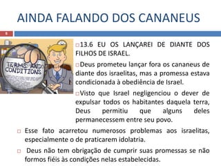 AINDA FALANDO DOS CANANEUS
6
13.6 EU OS LANÇAREI DE DIANTE DOS
FILHOS DE ISRAEL.
Deus prometeu lançar fora os cananeus de
diante dos israelitas, mas a promessa estava
condicionada à obediência de Israel.
Visto que Israel negligenciou o dever de
expulsar todos os habitantes daquela terra,
Deus permitiu que alguns deles
permanecessem entre seu povo.
 Esse fato acarretou numerosos problemas aos israelitas,
especialmente o de praticarem idolatria.
 Deus não tem obrigação de cumprir suas promessas se não
formos fiéis às condições nelas estabelecidas.
 