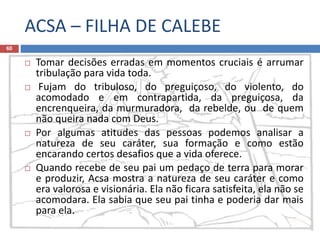 ACSA – FILHA DE CALEBE
60
 Tomar decisões erradas em momentos cruciais é arrumar
tribulação para vida toda.
 Fujam do tribuloso, do preguiçoso, do violento, do
acomodado e em contrapartida, da preguiçosa, da
encrenqueira, da murmuradora, da rebelde, ou de quem
não queira nada com Deus.
 Por algumas atitudes das pessoas podemos analisar a
natureza de seu caráter, sua formação e como estão
encarando certos desafios que a vida oferece.
 Quando recebe de seu pai um pedaço de terra para morar
e produzir, Acsa mostra a natureza de seu caráter e como
era valorosa e visionária. Ela não ficara satisfeita, ela não se
acomodara. Ela sabia que seu pai tinha e poderia dar mais
para ela.
 