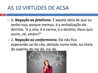 AS 10 VIRTUDES DE ACSA
61
 1. Negação ao fatalismo. É aquela ideia de que eu
tenho isso, porque mereço, é a verbalização da
derrota, “é a sina, é o carma, é o destino, Deus quis
assim, né, amém?”
 2. Negação ao conformismo. Ela não fica
esperando caí do céu, deitada numa rede, ou cheia
do espírito do me dá, me dá.
 