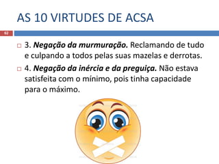 AS 10 VIRTUDES DE ACSA
62
 3. Negação da murmuração. Reclamando de tudo
e culpando a todos pelas suas mazelas e derrotas.
 4. Negação da inércia e da preguiça. Não estava
satisfeita com o mínimo, pois tinha capacidade
para o máximo.
 
