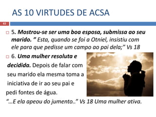 AS 10 VIRTUDES DE ACSA
63
 5. Mostrou-se ser uma boa esposa, submissa ao seu
marido. ” Esta, quando se foi a Otniel, insistiu com
ele para que pedisse um campo ao pai dela;” Vs 18
 6. Uma mulher resoluta e
decidida. Depois de falar com
seu marido ela mesma toma a
iniciativa de ir ao seu pai e
pedi fontes de água.
“…E ela apeou do jumento..” Vs 18 Uma mulher ativa.
 