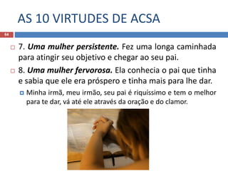 AS 10 VIRTUDES DE ACSA
64
 7. Uma mulher persistente. Fez uma longa caminhada
para atingir seu objetivo e chegar ao seu pai.
 8. Uma mulher fervorosa. Ela conhecia o pai que tinha
e sabia que ele era próspero e tinha mais para lhe dar.
 Minha irmã, meu irmão, seu pai é riquíssimo e tem o melhor
para te dar, vá até ele através da oração e do clamor.
 