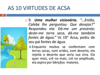 AS 10 VIRTUDES DE ACSA
65
 9. Uma mulher visionária. “…Então,
Calebe lhe perguntou: Que desejas?”
Respondeu ela: Dá-me um presente;
deste-me terra seca, dá-me também
fontes de água.” Vs 19” Acsa, pediu de
seu pai fontes de água.
 Enquanto muitos se conformam com
terras secas, com aridez, com deserto, ela
rejeita o deserto que seria sua sina. Ela
quer mais, crê no mais, crê na amplitude,
ela aspira por bênçãos maiores.
 