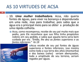 AS 10 VIRTUDES DE ACSA
66
 10. Uma mulher trabalhadora. Acsa, não queria
fontes de águas, para viver na bonança e dependurada
em uma rede, mas para trabalhar, pois sabia que a
água era o principal meio para se obter a produção de
uma rápida colheita.
 Acsa, como recompensa, recebe de seu pai muito mais que
pediu, pois Ele reconhece que sua filha tinha propósitos
nobres em seu pedido, e sabia que aquela terra seria bem
cuidada por ela. “Então, lhe deu as fontes superiores e as
fontes inferiores.” Vs 19
Acsa recebe de seu pai fontes de águas
superiores e fontes inferiores, isso mostra
como toda a sua terra dos altos (montanha)
e dos baixos (vales) seriam abençoadas,
toda a amplitude de seu terreno, seriam
regados por águas.
 