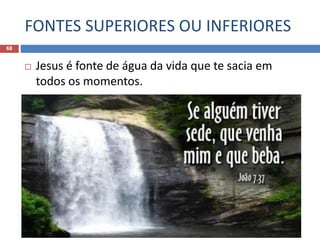 FONTES SUPERIORES OU INFERIORES
68
 Jesus é fonte de água da vida que te sacia em
todos os momentos.
 “No último dia, o grande dia da festa, levantou-se
Jesus e exclamou: Se alguém tem sede, venha a
mim e beba. Quem crer em mim, como diz a
Escritura, do seu interior fluirão rios de água viva.”
João 7:37,38
 
