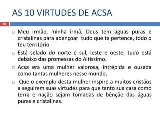 AS 10 VIRTUDES DE ACSA
69
 Meu irmão, minha irmã, Deus tem águas puras e
cristalinas para abençoar tudo que te pertence, todo o
teu território.
 Está selado do norte e sul, leste e oeste, tudo está
debaixo das promessas do Altíssimo.
 Acsa era uma mulher valorosa, intrépida e ousada
como tantas mulheres nesse mundo.
 Que o exemplo desta mulher inspire a muitos cristãos
a seguirem suas virtudes para que tanto sua casa como
terra e nação sejam tomadas de bênção das águas
puras e cristalinas.
 