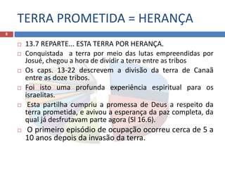 TERRA PROMETIDA = HERANÇA
8
 13.7 REPARTE... ESTA TERRA POR HERANÇA.
 Conquistada a terra por meio das lutas empreendidas por
Josué, chegou a hora de dividir a terra entre as tribos
 Os caps. 13-22 descrevem a divisão da terra de Canaã
entre as doze tribos.
 Foi isto uma profunda experiência espiritual para os
israelitas.
 Esta partilha cumpriu a promessa de Deus a respeito da
terra prometida, e avivou a esperança da paz completa, da
qual já desfrutavam parte agora (Sl 16.6).
 O primeiro episódio de ocupação ocorreu cerca de 5 a
10 anos depois da invasão da terra.
 