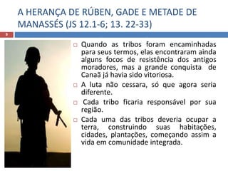 A HERANÇA DE RÚBEN, GADE E METADE DE
MANASSÉS (JS 12.1-6; 13. 22-33)
9
 Quando as tribos foram encaminhadas
para seus termos, elas encontraram ainda
alguns focos de resistência dos antigos
moradores, mas a grande conquista de
Canaã já havia sido vitoriosa.
 A luta não cessara, só que agora seria
diferente.
 Cada tribo ficaria responsável por sua
região.
 Cada uma das tribos deveria ocupar a
terra, construindo suas habitações,
cidades, plantações, começando assim a
vida em comunidade integrada.
 