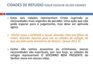 CIDADES DE REFUGIO-JOSUÉ ESCOLHE AS SEIS CIDADES
10
 Estas seis cidades representam Cristo suprindo as
necessidades mais urgentes do pecador. Uma ação que não
pode esperar para o julgamento, mas deve ser aplicada
agora.
 FALOU mais o SENHOR a Josué, dizendo: Fala aos filhos de
Israel, dizendo: Apartai para vós as cidades de refúgio, de
que vos falei pelo ministério de Moisés. (Josué 20:1-2)
 Como não somos assassinos ou criminosos, nossas
necessidades são espirituais, por isso hoje, as cidades de
refúgio representam O SOCORRO BEM PRESENTE do
Senhor Jesus em nossas vidas.
 
