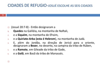 CIDADES DE REFUGIO-JOSUÉ ESCOLHE AS SEIS CIDADES
11
 (Josué 20:7-8) - Então designaram a
1. Quedes na Galiléia, na montanha de Naftali,
2. e a Siquém, na montanha de Efraim,
3. e a Quiriate-Arba (esta é Hebrom), na montanha de Judá.
4. E, além do Jordão, na direção de Jericó para o oriente,
designaram a Bezer, no deserto, na campina da tribo de Rúben,
5. e a Ramote, em Gileade da tribo de Gade,
6. e a Golã, em Basã da tribo de Manassés.

 