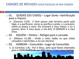 CIDADES DE REFUGIO-JOSUÉ ESCOLHE AS SEIS CIDADES
13
 01. QUEDES (OU CADES) – Lugar Santo –Santificação
para o impuro.
 - (Zacarias 13:9) - E farei passar esta terceira parte pelo
fogo, e a purificarei, como se purifica a prata, e a provarei,
como se prova o ouro. Ela invocará o meu nome, e eu a
ouvirei; direi: É meu povo; e ela dirá: O SENHOR é o meu
Deus.
 02. SIQUÉM – Ombro – Refúgio para o cansado
 - (Mateus 11:28) - Vinde a mim, todos os que estais
cansados e oprimidos, e eu vos aliviarei.
 03. HEBROM – Comunhão –Lugar de Comunhão
 (1 Coríntios 1:9) - Fiel é Deus, pelo qual fostes chamados
para a COMUNHÃO de seu Filho Jesus Cristo nosso Senhor.
 