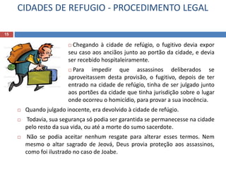 CIDADES DE REFUGIO - PROCEDIMENTO LEGAL
15
 Chegando à cidade de refúgio, o fugitivo devia expor
seu caso aos anciãos junto ao portão da cidade, e devia
ser recebido hospitaleiramente.
 Para impedir que assassinos deliberados se
aproveitassem desta provisão, o fugitivo, depois de ter
entrado na cidade de refúgio, tinha de ser julgado junto
aos portões da cidade que tinha jurisdição sobre o lugar
onde ocorreu o homicídio, para provar a sua inocência.
 Quando julgado inocente, era devolvido à cidade de refúgio.
 Todavia, sua segurança só podia ser garantida se permanecesse na cidade
pelo resto da sua vida, ou até a morte do sumo sacerdote.
 Não se podia aceitar nenhum resgate para alterar esses termos. Nem
mesmo o altar sagrado de Jeová, Deus provia proteção aos assassinos,
como foi ilustrado no caso de Joabe.
 