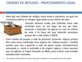 CIDADES DE REFUGIO - PROCEDIMENTO LEGAL
16
 Além das seis cidades de refúgio, havia ainda o santuário, no qual um
criminoso poderia se refugiar agarrando-se aos chifres do altar.
 Quando Adonias soube que Salomão havia sido
escolhido para rei em lugar de seu pai Davi,
temendo a Salomão, foi agarrar-se com os chifres
do altar e lá ficou até que Salomão prometeu
poupar-lhe a vida (1Reis 1.5053).
 Eram modos de poupar a vida de possíveis inocentes. Alguns juristas
têm visto nessa instituição uma espécie de "Habeas-corpus", medida
jurídica que visa a garantir a vida de quem esteja inocentemente
ameaçado, e, como o instituído é de origem inglesa, é bem possível
que os ingleses se hajam baseado na Bíblia, para instituir esta medida
salvadora dos inocentes.
 Numa palavra, DEUS é DEUS de Justiça, e não pode compadecer-se com qualquer forma de injustiça.
 