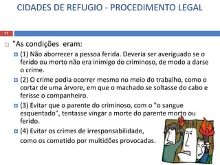 CIDADES DE REFUGIO - PROCEDIMENTO LEGAL
17
 "As condições eram:
 (1) Não aborrecer a pessoa ferida. Deveria ser averiguado se o
ferido ou morto não era inimigo do criminoso, de modo a darse
o crime.
 (2) O crime podia ocorrer mesmo no meio do trabalho, como o
cortar de uma árvore, em que o machado se soltasse do cabo e
ferisse o companheiro.
 (3) Evitar que o parente do criminoso, com o "o sangue
esquentado", tentasse vingar a morte do parente morto ou
ferido.
 (4) Evitar os crimes de irresponsabilidade,
como os cometido por multidões provocadas.
 
