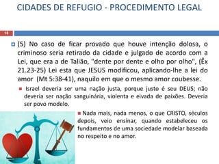 CIDADES DE REFUGIO - PROCEDIMENTO LEGAL
18
 (5) No caso de ficar provado que houve intenção dolosa, o
criminoso seria retirado da cidade e julgado de acordo com a
Lei, que era a de Talião, "dente por dente e olho por olho", (Êx
21.23-25) Lei esta que JESUS modificou, aplicando-lhe a lei do
amor (Mt 5:38-41), naquilo em que o mesmo amor coubesse.
 Israel deveria ser uma nação justa, porque justo é seu DEUS; não
deveria ser nação sanguinária, violenta e eivada de paixões. Deveria
ser povo modelo.
 Nada mais, nada menos, o que CRISTO, séculos
depois, veio ensinar, quando estabeleceu os
fundamentos de uma sociedade modelar baseada
no respeito e no amor.
 