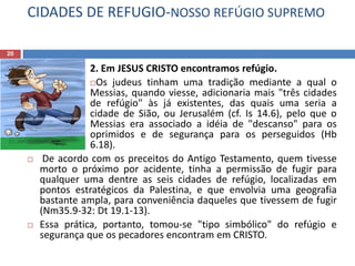 CIDADES DE REFUGIO-NOSSO REFÚGIO SUPREMO
20
2. Em JESUS CRISTO encontramos refúgio.
Os judeus tinham uma tradição mediante a qual o
Messias, quando viesse, adicionaria mais "três cidades
de refúgio" às já existentes, das quais uma seria a
cidade de Sião, ou Jerusalém (cf. Is 14.6), pelo que o
Messias era associado a idéia de "descanso" para os
oprimidos e de segurança para os perseguidos (Hb
6.18).
 De acordo com os preceitos do Antigo Testamento, quem tivesse
morto o próximo por acidente, tinha a permissão de fugir para
qualquer uma dentre as seis cidades de refúgio, localizadas em
pontos estratégicos da Palestina, e que envolvia uma geografia
bastante ampla, para conveniência daqueles que tivessem de fugir
(Nm35.9-32: Dt 19.1-13).
 Essa prática, portanto, tomou-se "tipo simbólico" do refúgio e
segurança que os pecadores encontram em CRISTO.
 