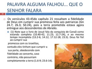 PALAVRA ALGUMA FALHOU... QUE O
SENHOR FALARA21
 Os versículos 43-45do capítulo 21 ressaltam a fidelidade
de Deus em cumprir sua promessa feita aos patriarcas (Gn
24.7; 26.3; 50.24), pois a terra prometida estava agora
entregue aos descendentes de Abraão.
 (1) Note que o livro de Josué fala da conquista de Canaã como
estando completa (10.40-42; 11.23; 12.7-24), e ao mesmo
tempo incompleta (13.2-6; 14.12; 17.12-18; 23.5). Deus foi fiel
ao cumprir sua
promessa com os israelitas,
contudo eles tinham que cumprir a
sua parte, obedecendo com
fidelidade ao concerto, caso
contrário, não possuiriam
completamente a terra (1.6-9; 23.6-14).
 
