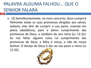 PALAVRA ALGUMA FALHOU... QUE O
SENHOR FALARA
22
 (2) Semelhantemente, no novo concerto, Deus cumprirá
fielmente todas as suas promessas dirigidas aos salvos;
todavia, eles têm de cumprir a sua parte, vivendo em
plena obediência, para o pleno cumprimento das
promessas de Deus, e também do seu reino (Lc 12.31).
Se nos faltar alguma coisa no cumprimento das
promessas de Deus, a falha é nossa, e não do nosso
Senhor. O desejo de Deus é dar ao seu povo o reino (Lc
12.32).
 
