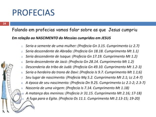 PROFECIAS
24
Falando em profecias vamos falar sobre as que Jesus cumpriu
Em relação ao NASCIMENTO do Messias cumpridos em JESUS
1. Seria a semente de uma mulher: (Profecia Gn 3.15. Cumprimento Lc 2.7)
2. Seria descendente de Abraão: (Profecia Gn 18.18. Cumprimento Mt 1.1)
3. Seria descendente de Isaque: (Profecia Gn 17.19. Cumprimento Mt 1.2)
4. Seria descendente de Jacó: (Profecia Gn 28.14. Cumprimento Mt 1.2)
5. Descenderia da tribo de Judá: (Profecia Gn 49.10. Cumprimento Mt 1.2-3)
6. Seria o herdeiro do trono de Davi: (Profecia Is 9.7. Cumprimento Mt 1.1;6)
7. Seu lugar de nascimento: (Profecia Mq 5.2. Cumprimento Mt 2.1; Lc 2.4-7)
8. A época de seu nascimento: (Profecia Dn 9.25. Cumprimento Lc 2.1-2; 2.3-7)
9. Nasceria de uma virgem: (Profecia Is 7.14. Cumprimento Mt 1.18)
10. A matança dos meninos: (Profecia Jr 31.15. Cumprimento Mt 2.16; 17-18)
11. A fuga para o Egito. (Profecia Os 11.1. Cumprimento Mt 2.13-15; 19-20)
 
