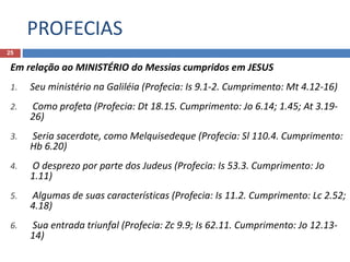 PROFECIAS
25
Em relação ao MINISTÉRIO do Messias cumpridos em JESUS
1. Seu ministério na Galiléia (Profecia: Is 9.1-2. Cumprimento: Mt 4.12-16)
2. Como profeta (Profecia: Dt 18.15. Cumprimento: Jo 6.14; 1.45; At 3.19-
26)
3. Seria sacerdote, como Melquisedeque (Profecia: Sl 110.4. Cumprimento:
Hb 6.20)
4. O desprezo por parte dos Judeus (Profecia: Is 53.3. Cumprimento: Jo
1.11)
5. Algumas de suas características (Profecia: Is 11.2. Cumprimento: Lc 2.52;
4.18)
6. Sua entrada triunfal (Profecia: Zc 9.9; Is 62.11. Cumprimento: Jo 12.13-
14)
 