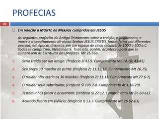 PROFECIAS
26
 Em relação a MORTE do Messias cumpridos em JESUS
As seguintes profecias do Antigo Testamento sobre a traição, o julgamento, a
morte e o sepultamento de nosso Senhor JESUS CRISTO, foram feitas por diferentes
pessoas, em épocas distintas, em um espaço de cinco séculos, de 1000 a 500 a.C.
Todas se cumpriram, literalmente. Tudo isto, porém, aconteceu para que se
cumprissem as Escrituras dos profetas. Mt 26.56a.
1. Seria traído por um amigo: (Profecia Sl 41.9. Cumprimento Mc 14.10; 43-45)
2. Seu preço 30 moedas de prata: (Profecia Zc 11.12,13. Cumprimento Mt 26.15)
3. O traidor não usaria as 30 moedas: (Profecia Zc 11.13. Cumprimento Mt 27.6-7)
4. O traidor seria substituído: (Profecia Sl 109.7-8. Cumprimento At 1.18-20)
5. Testemunhas falsas o acusariam: (Profecia Sl 27.12. Cumprimento Mt 26.60-61)
6. Acusado ficaria em silêncio: (Profecia Is 53.7. Cumprimento Mt 26.62-63)
 