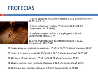 PROFECIAS
27
7. Seria golpeado e cuspido: (Profecia Is 50.6. Cumprimento Mc
14.65; Jo 19.1-3)
8. Seria odiado sem motivo: (Profecia Sl 69.4; 109.3-5.
Cumprimento Jo 15.23-25)
9. Sofreria em substituição a nós: (Profecia Is 53.4-5.
Cumprimento Mt 8.16-17)
10. Seria crucificado com pecadores: (Profecia Is 53.12.
Cumprimento Mt 27.38)
11. Suas mãos e pés seriam transpassados: (Profecia Sl 22.16. Cumprimento Jo 20.27
12. Seria escarnecido e insultado: (Profecia Sl 22.6-8. Cumprimento Mt 27.39-40)
13. Dariam a ele fel e vinagre: (Profecia Sl 69.21. Cumprimento Jo 19.29)
14. Ouviria palavras com zombaria: (Profecia Sl 22.8. Cumprimento Mt 27.43)
15. Oraria por seus inimigos: (Profecia Is 53.12. Cumprimento Lc 23.34)
 