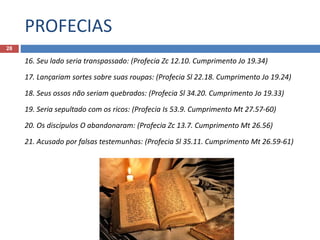 PROFECIAS
28
16. Seu lado seria transpassado: (Profecia Zc 12.10. Cumprimento Jo 19.34)
17. Lançariam sortes sobre suas roupas: (Profecia Sl 22.18. Cumprimento Jo 19.24)
18. Seus ossos não seriam quebrados: (Profecia Sl 34.20. Cumprimento Jo 19.33)
19. Seria sepultado com os ricos: (Profecia Is 53.9. Cumprimento Mt 27.57-60)
20. Os discípulos O abandonaram: (Profecia Zc 13.7. Cumprimento Mt 26.56)
21. Acusado por falsas testemunhas: (Profecia Sl 35.11. Cumprimento Mt 26.59-61)
 