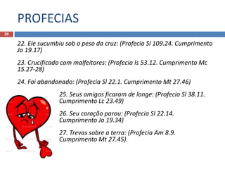 PROFECIAS
29
22. Ele sucumbiu sob o peso da cruz: (Profecia Sl 109.24. Cumprimento
Jo 19.17)
23. Crucificado com malfeitores: (Profecia Is 53.12. Cumprimento Mc
15.27-28)
24. Foi abandonado: (Profecia Sl 22.1. Cumprimento Mt 27.46)
25. Seus amigos ficaram de longe: (Profecia Sl 38.11.
Cumprimento Lc 23.49)
26. Seu coração parou: (Profecia Sl 22.14.
Cumprimento Jo 19.34)
27. Trevas sobre a terra: (Profecia Am 8.9.
Cumprimento Mt 27.45).
 