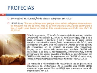 PROFECIAS
30
 Em relação à RESSURREIÇÃO do Messias cumpridos em JESUS
 JESUS disse, "Por isto o Pai me ama, porque dou a minha vida para tornar a tomá-
la. Ninguém ma tira de mim, mas eu de mim mesmo a dou; tenho poder para a
dar, e poder para tornar a tomá-la. Este mandamento recebi de meu Pai". Jo
10.17-18.
Paulo argumenta, "E, se não há ressurreição de mortos, também
CRISTO não ressuscitou. E, se CRISTO não ressuscitou, logo é vã a
nossa pregação, e também é vã a vossa fé. E assim somos
também considerados como falsas testemunhas de DEUS, pois
testificamos de DEUS, que ressuscitou a CRISTO, ao qual, porém,
não ressuscitou, se, na verdade, os mortos não ressuscitam.
Porque, se os mortos não ressuscitam, também CRISTO não
ressuscitou. E, se CRISTO não ressuscitou, é vã a vossa fé, e ainda
permaneceis nos vossos pecados. E também os que dormiram em
CRISTO estão perdidos. Se esperamos em CRISTO só nesta vida,
somos os mais miseráveis de todos os homens". I Co 15.13-19.
A realidade e historicidade da ressurreição são os pilares mais
importantes do Cristianismo. Ao ressuscitar dos mortos JESUS
provou ser o poderoso Filho de DEUS, com a natureza anta do
próprio DEUS. Rm 1.4.
 