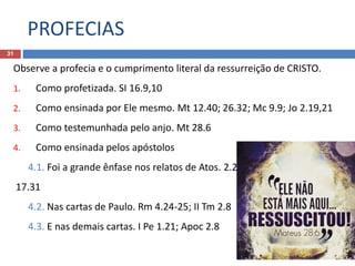 PROFECIAS
31
Observe a profecia e o cumprimento literal da ressurreição de CRISTO.
1. Como profetizada. SI 16.9,10
2. Como ensinada por Ele mesmo. Mt 12.40; 26.32; Mc 9.9; Jo 2.19,21
3. Como testemunhada pelo anjo. Mt 28.6
4. Como ensinada pelos apóstolos
4.1. Foi a grande ênfase nos relatos de Atos. 2.24,32;
17.31
4.2. Nas cartas de Paulo. Rm 4.24-25; II Tm 2.8
4.3. E nas demais cartas. I Pe 1.21; Apoc 2.8
 