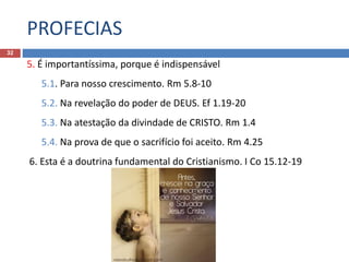 PROFECIAS
32
5. É importantíssima, porque é indispensável
5.1. Para nosso crescimento. Rm 5.8-10
5.2. Na revelação do poder de DEUS. Ef 1.19-20
5.3. Na atestação da divindade de CRISTO. Rm 1.4
5.4. Na prova de que o sacrifício foi aceito. Rm 4.25
6. Esta é a doutrina fundamental do Cristianismo. I Co 15.12-19
 