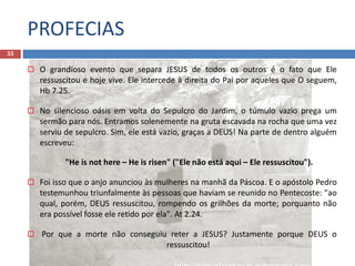 PROFECIAS
33
 O grandioso evento que separa JESUS de todos os outros é o fato que Ele
ressuscitou e hoje vive. Ele intercede à direita do Pai por aqueles que O seguem,
Hb 7.25.
 No silencioso oásis em volta do Sepulcro do Jardim, o túmulo vazio prega um
sermão para nós. Entramos solenemente na gruta escavada na rocha que uma vez
serviu de sepulcro. Sim, ele está vazio, graças a DEUS! Na parte de dentro alguém
escreveu:
"He is not here – He is risen" ("Ele não está aqui – Ele ressuscitou").
 Foi isso que o anjo anunciou às mulheres na manhã da Páscoa. E o apóstolo Pedro
testemunhou triunfalmente às pessoas que haviam se reunido no Pentecoste: "ao
qual, porém, DEUS ressuscitou, rompendo os grilhões da morte; porquanto não
era possível fosse ele retido por ela". At 2.24.
 Por que a morte não conseguiu reter a JESUS? Justamente porque DEUS o
ressuscitou!
 