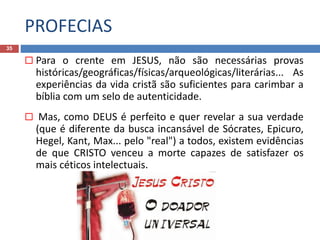 PROFECIAS
35
 Para o crente em JESUS, não são necessárias provas
históricas/geográficas/físicas/arqueológicas/literárias... As
experiências da vida cristã são suficientes para carimbar a
bíblia com um selo de autenticidade.
 Mas, como DEUS é perfeito e quer revelar a sua verdade
(que é diferente da busca incansável de Sócrates, Epicuro,
Hegel, Kant, Max... pelo "real") a todos, existem evidências
de que CRISTO venceu a morte capazes de satisfazer os
mais céticos intelectuais.
 