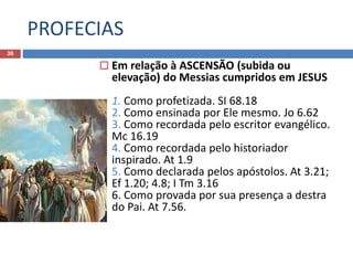 PROFECIAS
36
 Em relação à ASCENSÃO (subida ou
elevação) do Messias cumpridos em JESUS
1. Como profetizada. SI 68.18
2. Como ensinada por Ele mesmo. Jo 6.62
3. Como recordada pelo escritor evangélico.
Mc 16.19
4. Como recordada pelo historiador
inspirado. At 1.9
5. Como declarada pelos apóstolos. At 3.21;
Ef 1.20; 4.8; I Tm 3.16
6. Como provada por sua presença a destra
do Pai. At 7.56.
 