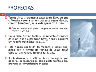 PROFECIAS
37
 Temos ainda a promessa dada ao rei Davi, de que
o Messias deveria ser um dos seus descendentes,
como o Rei eterno, aquele de quem DEUS disse:
 "eu estabelecerei para sempre o trono do seu
reino". II Sm 7.13.
 Isaias disse, "então brotará um rebento do tronco
de Jessé (que é o pai do rei Davi), e das suas raízes
um renovo frutificará". Is 11.1.
 Este é mais um título do Messias, e indica que,
ainda que a árvore da família de Jessé fosse
cortada, um Renovo surgiria das raízes.
 Evidentemente, o último desta linhagem que
poderia ser reconhecido como pertencente a ela,
provaria ser o verdadeiro Messias!
 