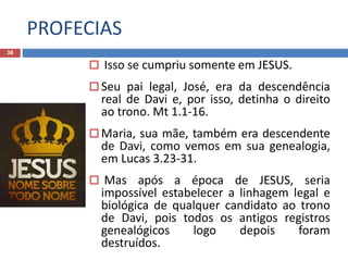 PROFECIAS
38
 Isso se cumpriu somente em JESUS.
 Seu pai legal, José, era da descendência
real de Davi e, por isso, detinha o direito
ao trono. Mt 1.1-16.
 Maria, sua mãe, também era descendente
de Davi, como vemos em sua genealogia,
em Lucas 3.23-31.
 Mas após a época de JESUS, seria
impossível estabelecer a linhagem legal e
biológica de qualquer candidato ao trono
de Davi, pois todos os antigos registros
genealógicos logo depois foram
destruídos.
 