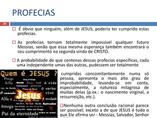 PROFECIAS
39
 É óbvio que ninguém, além de JESUS, poderia ter cumprido estas
profecias.
 As profecias tornam totalmente impossível qualquer futuro
Messias, senão que essa mesma esperança também encontrará o
seu cumprimento na segunda vinda de CRISTO.
 A probabilidade de que centenas dessas profecias específicas, cada
uma independente umas das outras, pudessem ser totalmente
 cumpridas concomitantemente numa só
pessoa, apresenta o mais alto grau de
improbabilidade, levando-se em conta,
especialmente, a natureza milagrosa de
muitas delas (p.ex.: o nascimento virginal, a
ressurreição, etc.).
Nenhuma outra conclusão racional parece
ser possível; exceto a de que JESUS é tudo o
que Ele afirma ser - Messias, Salvador, Senhor
 
