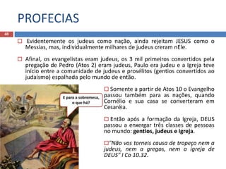 PROFECIAS
40
 Evidentemente os judeus como nação, ainda rejeitam JESUS como o
Messias, mas, individualmente milhares de judeus creram nEle.
 Afinal, os evangelistas eram judeus, os 3 mil primeiros convertidos pela
pregação de Pedro (Atos 2) eram judeus, Paulo era judeu e a Igreja teve
início entre a comunidade de judeus e prosélitos (gentios convertidos ao
judaísmo) espalhada pelo mundo de então.
 Somente a partir de Atos 10 o Evangelho
passou também para as nações, quando
Cornélio e sua casa se converteram em
Cesaréia.
 Então após a formação da Igreja, DEUS
passou a enxergar três classes de pessoas
no mundo: gentios, judeus e igreja.
"Não vos torneis causa de tropeço nem a
judeus, nem a gregos, nem a igreja de
DEUS" I Co 10.32.
 