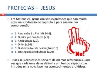PROFECIAS – JESUS
48
 Em Mateus 24, Jesus usa seis expressões que são muito
úteis na subdivisão do capítulo e para sua melhor
compreensão:
 1. Ainda não é o fim (Mt 24.6).
 2. O princípio das dores (v.8).
 3. A tribulação (v.9).
 4. O fim (v.14).
 5. O abominável da desolação (v.15).
 6. Em seguida à tribulação (v.29).
 Essas seis expressões servem de marcos referenciais, uma
vez que cada uma delas delimita um tempo específico e
introduz uma nova fase nos acontecimentos proféticos.
 