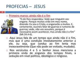 PROFECIAS – JESUS
49
 Primeiro marco: ainda não é o fim
 “E ele lhes respondeu: Vede que ninguém vos
engane. Porque muitos virão em meu nome,
dizendo: Eu sou o Cristo, e enganarão a muitos. E,
certamente, ouvireis falar de guerras e rumores de
guerras; vede, não vos assusteis, porque é
necessário assim acontecer, mas ainda não é o fim”
(Mt 24.4-6).
 Aqui Jesus fala de um tempo que ainda não é o fim,
mas que é uma condição imediatamente anterior a
ele, ou seja, que conduz ao fim lenta mas
inexoravelmente (Que não pode ser evitado, mudado).
 Nos versículos 4 e 5 o Senhor Jesus menciona a
primeira onda de enganos dos tempos finais, a
sedução em nível político, ideológico e religioso.
 