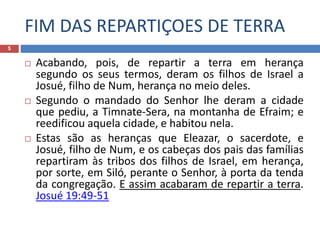 FIM DAS REPARTIÇOES DE TERRA
5
 Acabando, pois, de repartir a terra em herança
segundo os seus termos, deram os filhos de Israel a
Josué, filho de Num, herança no meio deles.
 Segundo o mandado do Senhor lhe deram a cidade
que pediu, a Timnate-Sera, na montanha de Efraim; e
reedificou aquela cidade, e habitou nela.
 Estas são as heranças que Eleazar, o sacerdote, e
Josué, filho de Num, e os cabeças dos pais das famílias
repartiram às tribos dos filhos de Israel, em herança,
por sorte, em Siló, perante o Senhor, à porta da tenda
da congregação. E assim acabaram de repartir a terra.
Josué 19:49-51
 