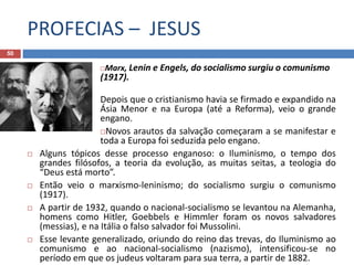 PROFECIAS – JESUS
50
Marx, Lenin e Engels, do socialismo surgiu o comunismo
(1917).
Depois que o cristianismo havia se firmado e expandido na
Ásia Menor e na Europa (até a Reforma), veio o grande
engano.
Novos arautos da salvação começaram a se manifestar e
toda a Europa foi seduzida pelo engano.
 Alguns tópicos desse processo enganoso: o Iluminismo, o tempo dos
grandes filósofos, a teoria da evolução, as muitas seitas, a teologia do
“Deus está morto”.
 Então veio o marxismo-leninismo; do socialismo surgiu o comunismo
(1917).
 A partir de 1932, quando o nacional-socialismo se levantou na Alemanha,
homens como Hitler, Goebbels e Himmler foram os novos salvadores
(messias), e na Itália o falso salvador foi Mussolini.
 Esse levante generalizado, oriundo do reino das trevas, do Iluminismo ao
comunismo e ao nacional-socialismo (nazismo), intensificou-se no
período em que os judeus voltaram para sua terra, a partir de 1882.
 