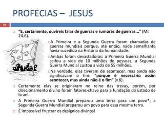 PROFECIAS – JESUS
51
 “E, certamente, ouvireis falar de guerras e rumores de guerras...” (Mt
24.6).
A Primeira e a Segunda Guerra foram chamadas de
guerras mundiais porque, até então, nada semelhante
havia sucedido na História da humanidade.
Ambas foram devastadoras: a Primeira Guerra Mundial
ceifou a vida de 10 milhões de pessoas, a Segunda
Guerra Mundial custou a vida de 55 milhões.
Na verdade, elas tiveram de acontecer, mas ainda não
significavam o fim: “porque é necessário assim
acontecer, mas ainda não é o fim” (v.6).
 Certamente elas se originaram no reino das trevas, porém, por
direcionamento divino foram fatores-chave para a fundação do Estado de
Israel.
 A Primeira Guerra Mundial preparou uma terra para um povo*; a
Segunda Guerra Mundial preparou um povo para essa mesma terra.
 É impossível frustrar os desígnios divinos!
 