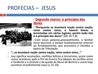 PROFECIAS – JESUS
52
Segundo marco: o princípio das
dores
“Porquanto se levantará nação contra nação,
reino contra reino, e haverá fomes e
terremotos em vários lugares; porém tudo isto
é o princípio das dores” (Mt 24.7-8).
Com essas palavras,provavelmente, o Senhor
Jesus descreve o tempo imediatamente anterior
ao Arrebatamento, que prenuncia e introduz a
época da Tribulação.
 “...se levantará nação contra nação, reino contra reino...”
 Isso significa revoluções, conflitos bélicos e terrorismo, assim como
vimos acontecer após o fim da Guerra Fria (depois do conflito entre
o Ocidente e o Oriente e da queda do Muro de Berlim) e como hoje
acontece mundialmente (veja Lc 21.10).
 
