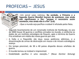 PROFECIAS – JESUS
53
Um jornal suíço noticiou: Na verdade, a Primeira e a
Segunda Guerra Mundial tiveram de acontecer, mas ainda
não significavam o fim: “porque é necessário assim
acontecer, mas ainda não é o fim” (v.6).
Que o mundo seja pacífico e estável é refutado pelos fatos.
 Segundo levantamento de um renomado instituto de Hamburgo, no ano
de 2004 houve 42 guerras e conflitos armados no mundo, e conforme os
dados de um instituto estratégico de Pequim, após o término da Guerra
Fria eclodiram em média dez novas guerras por ano.
 A Índia e o Paquistão são duas novas potências atômicas, e a
disseminação de armas de destruição em massa e de mísseis estratégicos
avança.
 Em tempo previsível, de 30 a 40 países disporão desses artefatos de
guerra.
 O mundo tornou-se instável e imprevisível.
 Estabilidade pacífica é uma exceção...” (Neue Zürcher Zeitung)
 