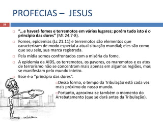 PROFECIAS – JESUS
54
 “...e haverá fomes e terremotos em vários lugares; porém tudo isto é o
princípio das dores” (Mt 24.7-8).
 Fomes, epidemias (Lc 21.11) e terremotos são elementos que
caracterizam de modo especial a atual situação mundial; eles são como
que seu selo, sua marca registrada.
 Pela mídia somos confrontados com a miséria da fome.
 A epidemia da AIDS, os terremotos, os pavores, os maremotos e os atos
de terrorismo não se concentram mais apenas em algumas regiões, mas
se manifestam pelo mundo inteiro.
 Esse é o “princípio das dores”.
Dessa forma, o tempo da Tribulação está cada vez
mais próximo do nosso mundo.
Portanto, aproxima-se também o momento do
Arrebatamento (que se dará antes da Tribulação).
 