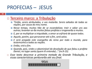 PROFECIAS – JESUS
55
 Terceiro marco: a Tribulação
 “Então, sereis atribulados, e vos matarão. Sereis odiados de todas as
nações, por causa do meu nome.
 Nesse tempo, muitos hão de se escandalizar, trair e odiar uns aos
outros; levantar-se-ão muitos falsos profetas e enganarão a muitos.
 E, por se multiplicar a iniquidade, o amor se esfriará de quase todos.
 Aquele, porém, que perseverar até o fim, será salvo.
 E será pregado este evangelho do reino por todo o mundo, para
testemunho a todas as nações.
 Então, virá o fim.
 Quando, pois, virdes o abominável da desolação de que falou o profeta
Daniel, no lugar santo (quem lê entenda)...” (vv.9-15).
 Esse texto descreve a primeira metade da Grande Tribulação, e
essas características perdurarão até seu final.
 