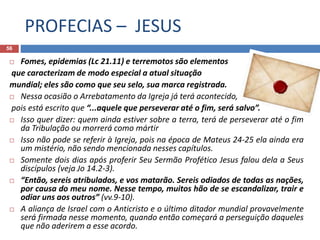 PROFECIAS – JESUS
56
 Fomes, epidemias (Lc 21.11) e terremotos são elementos
que caracterizam de modo especial a atual situação
mundial; eles são como que seu selo, sua marca registrada.
 Nessa ocasião o Arrebatamento da Igreja já terá acontecido,
pois está escrito que “...aquele que perseverar até o fim, será salvo”.
 Isso quer dizer: quem ainda estiver sobre a terra, terá de perseverar até o fim
da Tribulação ou morrerá como mártir
 Isso não pode se referir à Igreja, pois na época de Mateus 24-25 ela ainda era
um mistério, não sendo mencionada nesses capítulos.
 Somente dois dias após proferir Seu Sermão Profético Jesus falou dela a Seus
discípulos (veja Jo 14.2-3).
 “Então, sereis atribulados, e vos matarão. Sereis odiados de todas as nações,
por causa do meu nome. Nesse tempo, muitos hão de se escandalizar, trair e
odiar uns aos outros” (vv.9-10).
 A aliança de Israel com o Anticristo e o último ditador mundial provavelmente
será firmada nesse momento, quando então começará a perseguição daqueles
que não aderirem a esse acordo.
 